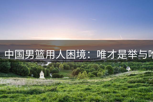 中国男篮用人困境：唯才是举与唯命是从的艰难抉择