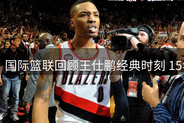 国际篮联回顾王仕鹏经典时刻 15年前世界杯绝杀已成传奇
