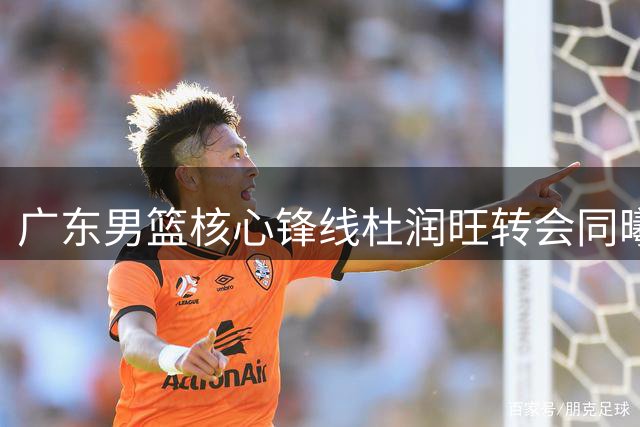 广东男篮核心锋线杜润旺转会同曦，朱芳雨或引援国手胡金秋