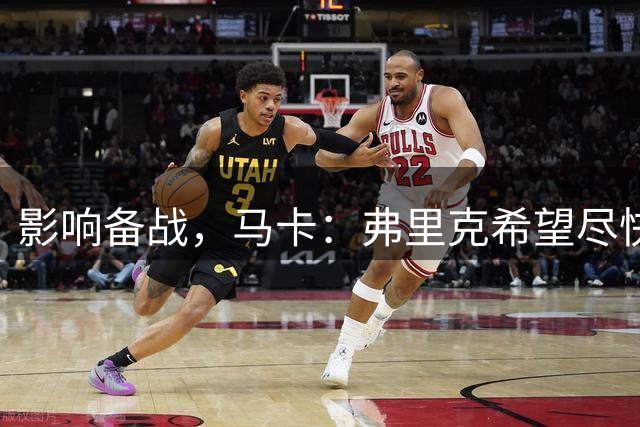 影响备战，马卡：弗里克希望尽快敲定新中锋，目前几乎无进展