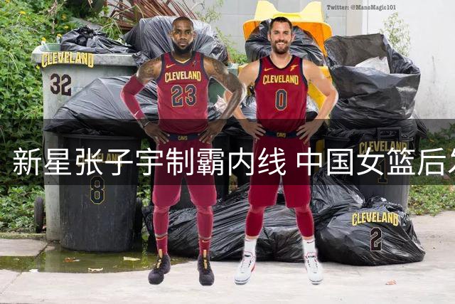 新星张子宇制霸内线 中国女篮后发制人力克尼日利亚