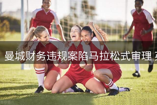 曼城财务违规案陷马拉松式审理 英超公正性遭空前质疑