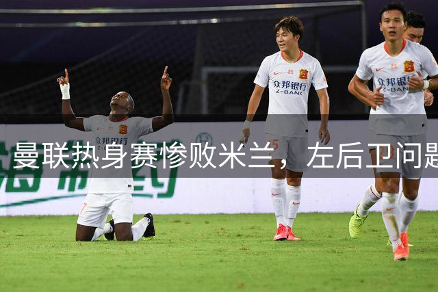 曼联热身赛惨败米兰，左后卫问题凸显引援紧迫