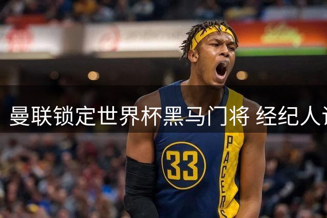 曼联锁定世界杯黑马门将 经纪人证实千万级谈判启动