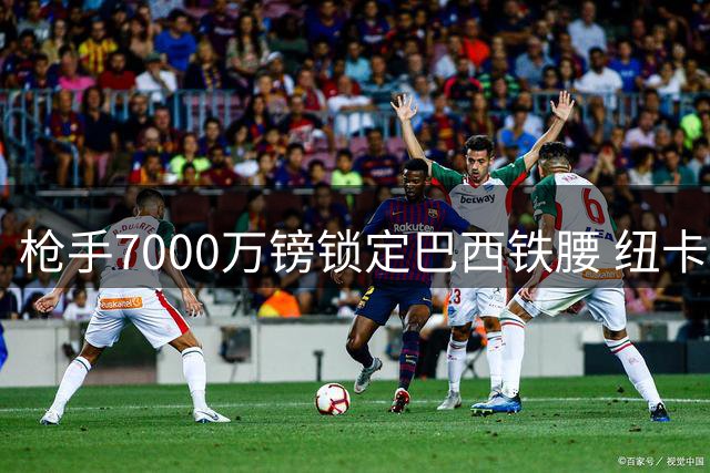 枪手7000万镑锁定巴西铁腰 纽卡队长或48小时内易主