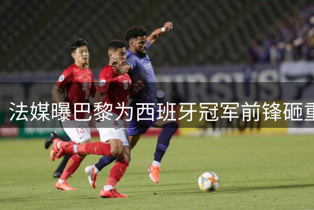 法媒曝巴黎为西班牙冠军前锋砸重金 谈判即将开启