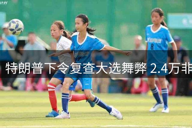 特朗普下令复查大选舞弊 2.4万非法投票曝光 盛赞印度选举制度
