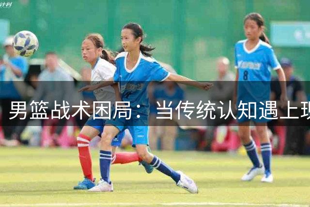 男篮战术困局：当传统认知遇上现代中锋杨瀚森的时代错位