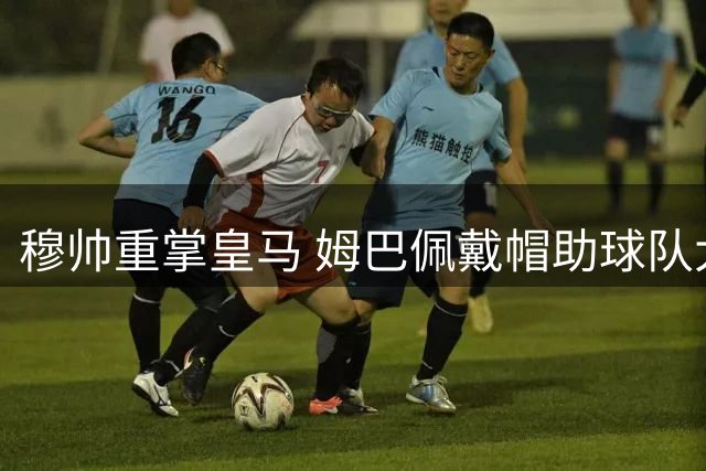 穆帅重掌皇马 姆巴佩戴帽助球队大捷
