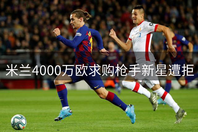 米兰4000万欧求购枪手新星遭拒 多队争夺年轻中场