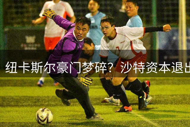 纽卡斯尔豪门梦碎？沙特资本退出引发球队动荡