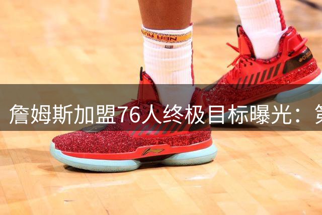 詹姆斯加盟76人终极目标曝光：第五冠或成超越乔丹关键筹码