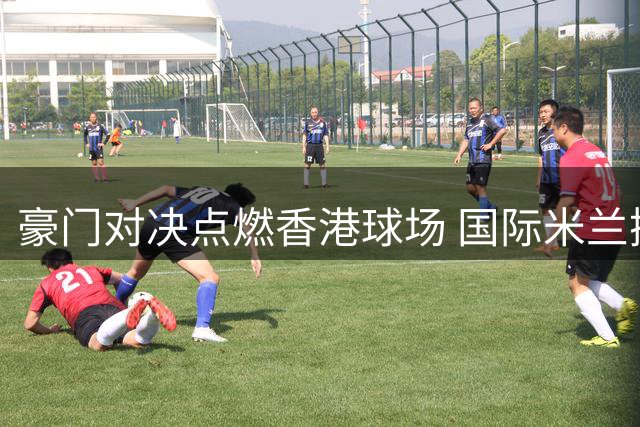 豪门对决点燃香港球场 国际米兰携手曼城上演巅峰竞技