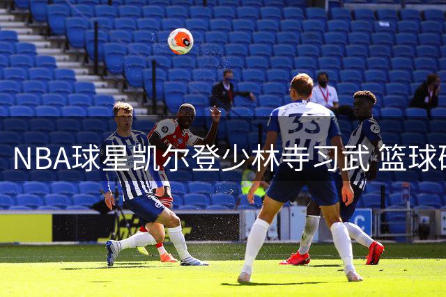 NBA球星凯尔登少林寺习武 篮球硬汉展现武术天赋